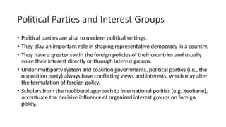 Political Parties and Interest Groups
• Political parties are vital to modern political settings.
• They play an important role in shaping representative democracy in a country.
• They have a greater say in the foreign policies of their countries and usually
voice their interest directly or through interest groups.
• Under multiparty system and coalition governments, political parties (i.e., the
opposition party) always have conflicting views and interests, which may alter
the formulation of foreign policy.
• Scholars from the neoliberal approach to international politics (e.g. Keohane),
accentuate the decisive influence of organized interest groups on foreign
policy.
 