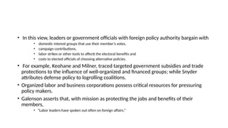 • In this view, leaders or government officials with foreign policy authority bargain with
• domestic interest groups that use their member’s votes,
• campaign contributions,
• labor strikes or other tools to affectt the electoral benefits and
• costs to elected officials of choosing alternative policies.
• For example, Keohane and Milner, traced targeted government subsidies and trade
protections to the influence of well-organized and financed groups; while Snyder
attributes defense policy to logrolling coalitions.
• Organized labor and business corporations possess critical resources for pressuring
policy makers.
• Galenson asserts that, with mission as protecting the jobs and benefits of their
members,
• “Labor leaders have spoken out often on foreign affairs.”
 