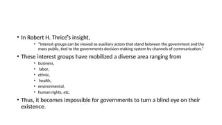 • In Robert H. Thriceͤ’s insight,
• “Interest groups can be viewed as auxiliary actors that stand between the government and the
mass public, tied to the governments decision-making system by channels of communication.”
• These interest groups have mobilized a diverse area ranging from
• business,
• labor,
• ethnic,
• health,
• environmental,
• human rights, etc.
• Thus, it becomes impossible for governments to turn a blind eye on their
existence.
 