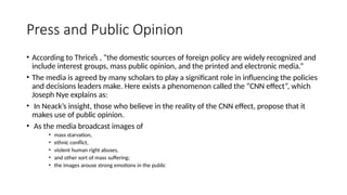 Press and Public Opinion
• According to Thriceͤs , “the domestic sources of foreign policy are widely recognized and
include interest groups, mass public opinion, and the printed and electronic media.”
• The media is agreed by many scholars to play a significant role in influencing the policies
and decisions leaders make. Нere exists a phenomenon called the “CNN effect”, which
Joseph Nye explains as:
• In Neack’s insight, those who believe in the reality of the CNN effect, propose that it
makes use of public opinion.
• As the media broadcast images of
• mass starvation,
• ethnic conflict,
• violent human right abuses,
• and other sort of mass suffering;
• the images arouse strong emotions in the public
 