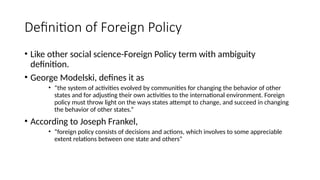 Definition of Foreign Policy
• Like other social science-Foreign Policy term with ambiguity
definition.
• George Modelski, defines it as
• “the system of activities evolved by communities for changing the behavior of other
states and for adjusting their own activities to the international environment. Foreign
policy must throw light on the ways states attempt to change, and succeed in changing
the behavior of other states.”
• According to Joseph Frankel,
• “foreign policy consists of decisions and actions, which involves to some appreciable
extent relations between one state and others”
 