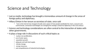 Science and Technology
• Just as media, technology has brought a tremendous amount of change in the areas of
foreign policy and diplomacy.
• Hillary Clinton in her tenure as secretary of state, once said
• “Just as the internet has changed virtually every aspect of how people worldwide live, learn, consume and
communicate, connection technologies are changing the strategic context for diplomacy in the 21st century.”
• Science and technology considerations are often central to the interaction of states with
other governments.
• It plays a large role in discussions of such critical topics as
• nuclear non-proliferation,
• use of outer space,
• population growth,
• adequate and safe food supply,
• climate change,
• energy resources,
• and competitiveness of industrial technologies.
 