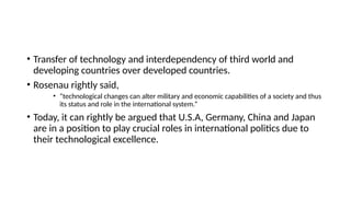 • Transfer of technology and interdependency of third world and
developing countries over developed countries.
• Rosenau rightly said,
• “technological changes can alter military and economic capabilities of a society and thus
its status and role in the international system.”
• Today, it can rightly be argued that U.S.A, Germany, China and Japan
are in a position to play crucial roles in international politics due to
their technological excellence.
 