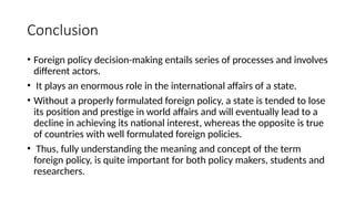 Conclusion
• Foreign policy decision-making entails series of processes and involves
different actors.
• It plays an enormous role in the international affairs of a state.
• Without a properly formulated foreign policy, a state is tended to lose
its position and prestige in world affairs and will eventually lead to a
decline in achieving its national interest, whereas the opposite is true
of countries with well formulated foreign policies.
• Thus, fully understanding the meaning and concept of the term
foreign policy, is quite important for both policy makers, students and
researchers.
 