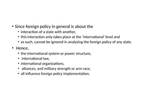 • Since foreign policy in general is about the
• interaction of a state with another,
• this interaction only takes place at the ‘international’ level and
• as such, cannot be ignored in analyzing the foreign policy of any state.
• Hence,
• the international system or power structure,
• international law,
• international organizations,
• alliances, and military strength or arm race,
• all influence foreign policy implementation.
 