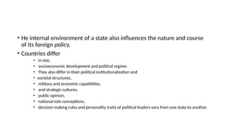 • Нe internal environment of a state also influences the nature and course
of its foreign policy.
• Countries differ
• in size,
• socioeconomic development and political regime.
• They also differ in their political institutionalization and
• societal structures,
• military and economic capabilities,
• and strategic cultures.
• public opinion,
• national role conceptions,
• decision making rules and personality traits of political leaders vary from one state to another.
 