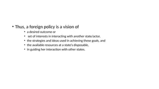 • Thus, a foreign policy is a vision of
• a desired outcome or
• set of interests in interacting with another state/actor,
• the strategies and ideas used in achieving these goals, and
• the available resources at a state’s disposable,
• in guiding her interaction with other states.
 