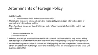Determinants of Foreign Policy
• In Hill’s insight,
• “foreign policy is the hinge of domestic and international politics” .
• There is also consensus among scholars that foreign policy serves as an intersection point of
domestic and international politics.
• Thus, from here we can say that, the foreign policy of every state is influenced by mainly two
determinants;
• international or external and
• domestic or internal.
• However, the linkage between international and domestic determinants has long been a widely
debated topic in the field of international relations and Foreign Policy Analysis (FPA) in particular.
• While others argue that domestic politics and foreign policy are two ‘independent’ arenas of issue,
others are of the view that foreign policy and domestic politics are ‘interdependent’ and could spill
over into each other.
 