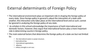 External determinants of Foreign Policy
• The international environment plays an important role in shaping the foreign policy of
every state. Since foreign policy in general is about the interaction of a state with
another, this interaction only takes place at the international level and as such, cannot
be ignored in analyzing the foreign policy of any state.
• As scholars in this school acknowledge the importance of both international and
domestic factors, however, they argue that international factors play a more important
role in determining country’s foreign policy.
• The main external factors that determine the foreign policy of a state are but not limited
to:
• the international system or power structure,
• international law,
• international organizations,
• alliances,
• military strength or arm race.
 