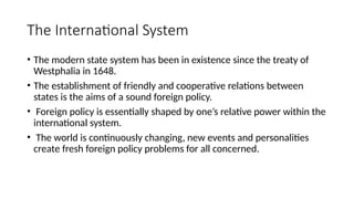The International System
• The modern state system has been in existence since the treaty of
Westphalia in 1648.
• The establishment of friendly and cooperative relations between
states is the aims of a sound foreign policy.
• Foreign policy is essentially shaped by one’s relative power within the
international system.
• The world is continuously changing, new events and personalities
create fresh foreign policy problems for all concerned.
 