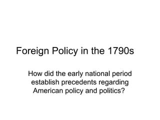 Foreign Policy in the 1790s How did the early national period establish precedents regarding American policy and politics?  