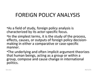 lab.class 06/11/15
FOREIGN POLICY ANALYSIS
•As a field of study, foreign policy analysis is
characterized by its actor-specific focus.
•In the simplest terms, it is the study of the process,
effects, causes, or outputs of foreign policy decision-
making in either a comparative or case-specific
manner.
•The underlying and often implicit argument theorizes
that human beings, acting as a group or within a
group, compose and cause change in international
politics.
 
