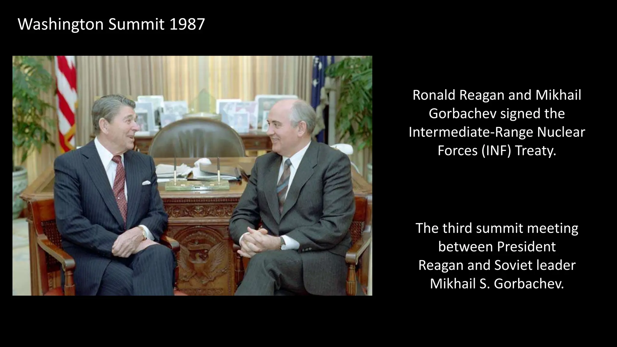 Washington Summit 1987
The third summit meeting
between President
Reagan and Soviet leader
Mikhail S. Gorbachev.
Ronald Reagan and Mikhail
Gorbachev signed the
Intermediate-Range Nuclear
Forces (INF) Treaty.
 