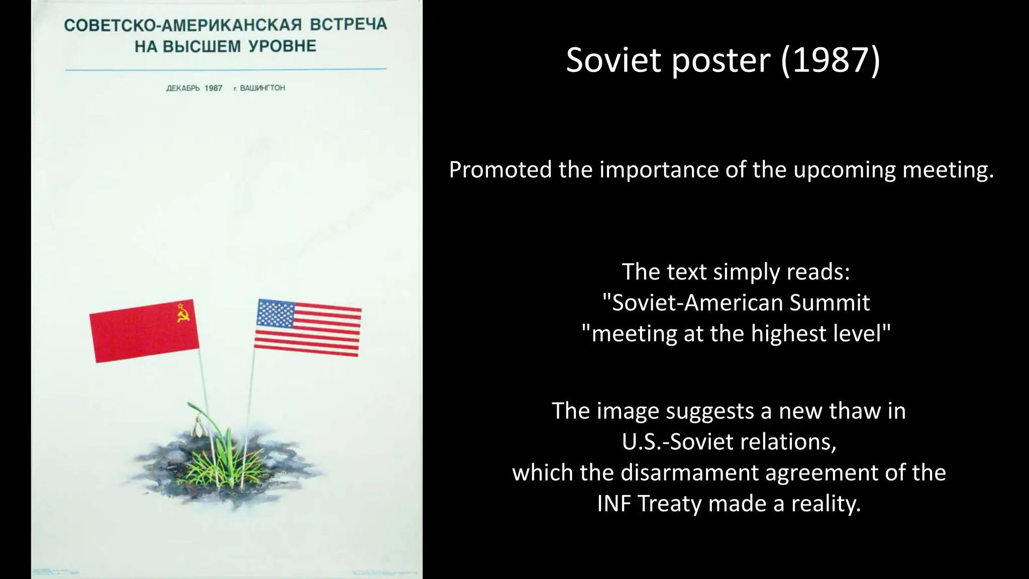 The image suggests a new thaw in
U.S.-Soviet relations,
which the disarmament agreement of the
INF Treaty made a reality.
Soviet poster (1987)
Promoted the importance of the upcoming meeting.
The text simply reads:
"Soviet-American Summit
"meeting at the highest level"
 