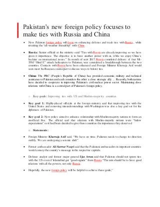 Pakistan’s new foreign policy focuses to
make ties with Russia and China
 New Pakistan foreign policy will focus on enhancing defense and trade ties with Russia , while
retaining the “all-weather friendship” with China.
 Russia: Senior official at the ministry said “Ties with Russia are already improving so we have
given it importance. The objective is to have another power with us, while we enjoy China’s
backing on international issues.” In month of sept 2017, Russia completed delivery of four Mi-
35M “Hind E” attack helicopters to Pakistan, was considered a breakthrough between the two
countries. Contacts with Russia have been enhanced and Foreign Minister Khawaja Asif would
soon meet his Russian counterpart to discuss ways to bolster ties.
 China: The PRC (People's Republic of China) has provided economic, military and technical
assistance to Pakistan and each considers the other a close strategic ally. ... Recently, both nations
have decided to cooperate in improving Pakistan's civil nuclear power sector. Maintaining close
relations with China is a central part of Pakistan's foreign policy.
o Key goals: Improving ties with US and Muslim-majority countries.
 Key goal 1: Highly-placed officials at the foreign ministry said that improving ties with the
United States and removing misunderstandings with Washington was also a key goal set for the
diplomats of Pakistan.
 Key goal 2: New policy aimed to enhance relationship with Muslim-majority nations to form an
unofficial bloc. The official said that relations with Muslim-majority nations were “below
expectations” so it had been decided to give those countries the importance they deserved.
o Statements:
 Foreign Minister Khawaja Asif said, “We have no time. Pakistan needs to change its direction
swiftly. We are undergoing a seismic shift”.
 Former ambassador Ali Sarwar Naqvi said that the Pakistani ambassadors in important countries
would convey the country’s message in the respective capitals.
 Defense analyst and former major general Ijaz Awan said that Pakistan should not ignore ties
with the US even if Islamabad got “good signals” from Russia “The aim should be to have good
relations with all the powers, not only Russia .
 Hopefully, the new foreign policy will be helpful to achieve these goals,”
 