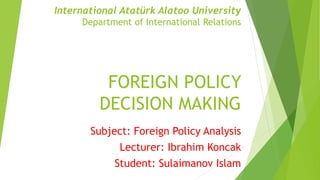 International Atatürk Alatoo University
Department of International Relations
FOREIGN POLICY
DECISION MAKING
Subject: Foreign Policy Analysis
Lecturer: Ibrahim Koncak
Student: Sulaimanov Islam
 