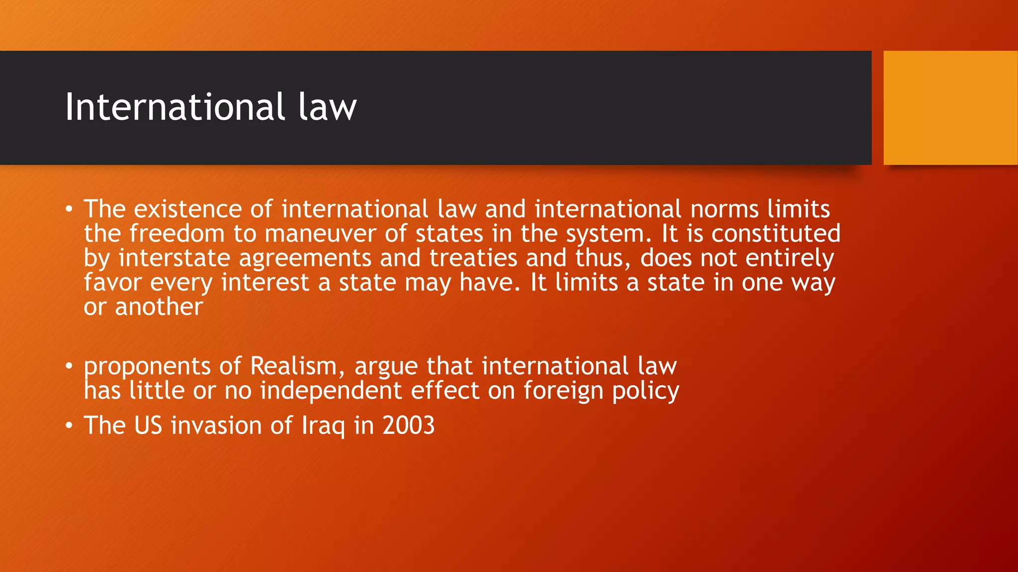 International law
• The existence of international law and international norms limits
the freedom to maneuver of states in the system. It is constituted
by interstate agreements and treaties and thus, does not entirely
favor every interest a state may have. It limits a state in one way
or another
• proponents of Realism, argue that international law
has little or no independent effect on foreign policy
• The US invasion of Iraq in 2003
 