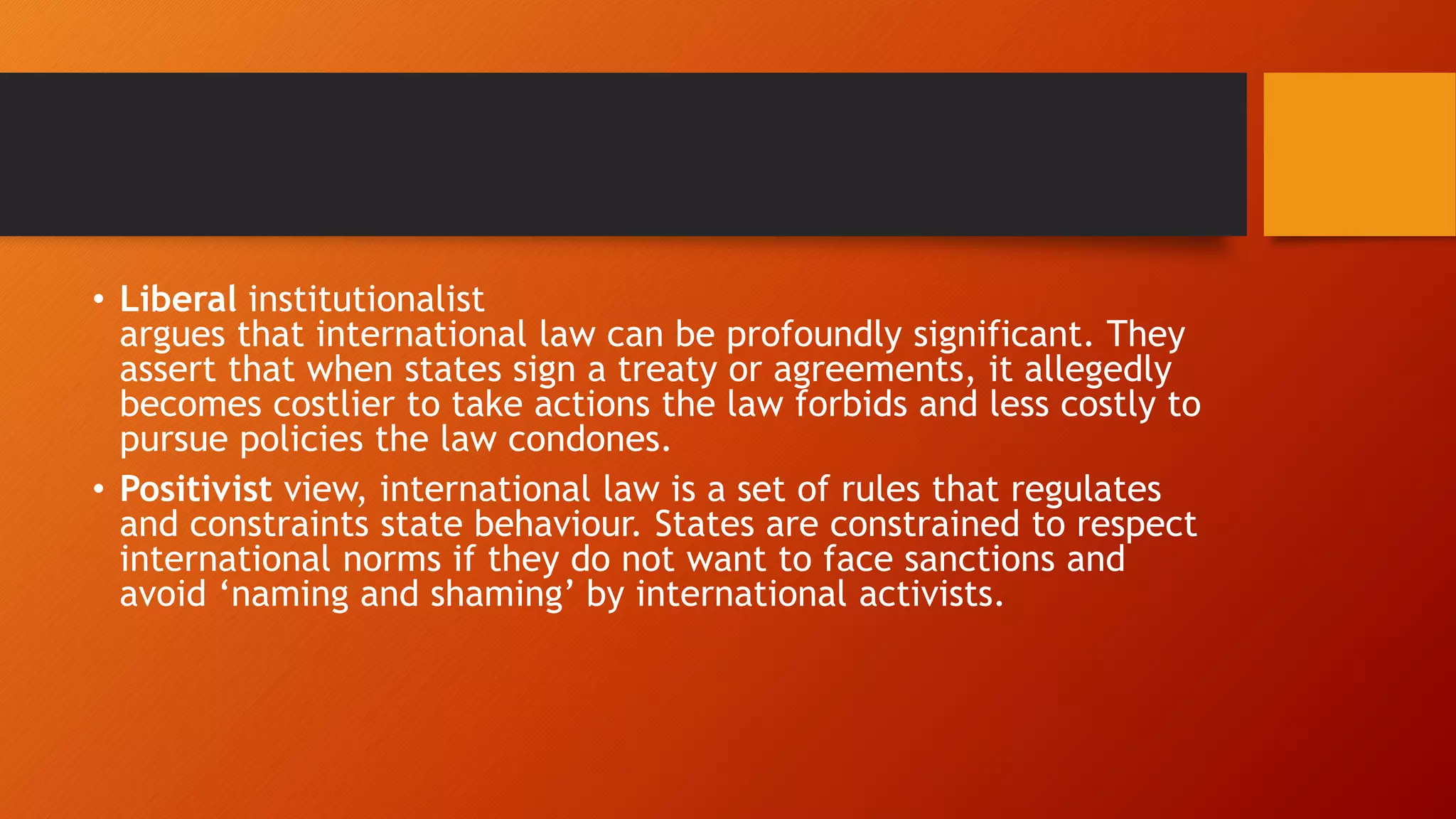 • Liberal institutionalist
argues that international law can be profoundly significant. They
assert that when states sign a treaty or agreements, it allegedly
becomes costlier to take actions the law forbids and less costly to
pursue policies the law condones.
• Positivist view, international law is a set of rules that regulates
and constraints state behaviour. States are constrained to respect
international norms if they do not want to face sanctions and
avoid ‘naming and shaming’ by international activists.
 