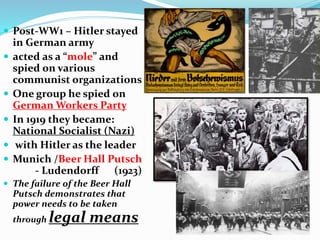  Post-WW1 – Hitler stayed
in German army
 acted as a “mole” and
spied on various
communist organizations
 One group he spied on
German Workers Party
 In 1919 they became:
National Socialist (Nazi)
 with Hitler as the leader
 Munich /Beer Hall Putsch
- Ludendorff (1923)
 The failure of the Beer Hall
Putsch demonstrates that
power needs to be taken
through legal means
 