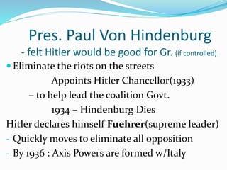 Pres. Paul Von Hindenburg
- felt Hitler would be good for Gr. (if controlled)
 Eliminate the riots on the streets
Appoints Hitler Chancellor(1933)
– to help lead the coalition Govt.
1934 – Hindenburg Dies
Hitler declares himself Fuehrer(supreme leader)
- Quickly moves to eliminate all opposition
- By 1936 : Axis Powers are formed w/Italy
 