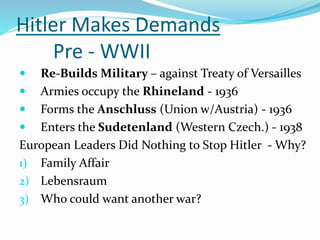 Hitler Makes Demands
Pre - WWII
 Re-Builds Military – against Treaty of Versailles
 Armies occupy the Rhineland - 1936
 Forms the Anschluss (Union w/Austria) - 1936
 Enters the Sudetenland (Western Czech.) - 1938
European Leaders Did Nothing to Stop Hitler - Why?
1) Family Affair
2) Lebensraum
3) Who could want another war?
 