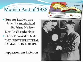 Munich Pact of 1938
 Europe’s Leaders gave
Hitler the Sudetenland
Br. Prime Minister
– Neville Chamberlain
 Hitler Promised to Make :
“NO NEW TERRITORIAL
DEMANDS IN EUROPE”
Appeasement in Action
 