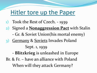 Hitler tore up the Paper
1) Took the Rest of Czech. - 1939
2) Signed a Nonaggression Pact with Stalin
- Gr. & Soviet Union(his mortal enemy)
3) Germany & Soviets Invades Poland
Sept. 1, 1939
- Blitzkrieg is unleashed in Europe
Br. & Fr. – have an alliance with Poland
When will they attack Germany?
 