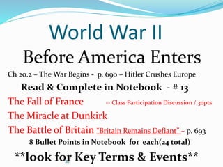 38
World War II
Before America Enters
Ch 20.2 – The War Begins - p. 690 – Hitler Crushes Europe
Read & Complete in Notebook - # 13
The Fall of France -- Class Participation Discussion / 30pts
The Miracle at Dunkirk
The Battle of Britain “Britain Remains Defiant” – p. 693
8 Bullet Points in Notebook for each(24 total)
**look for Key Terms & Events**
 