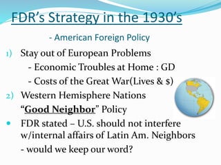 FDR’s Strategy in the 1930’s
- American Foreign Policy
1) Stay out of European Problems
- Economic Troubles at Home : GD
- Costs of the Great War(Lives & $)
2) Western Hemisphere Nations
“Good Neighbor” Policy
 FDR stated – U.S. should not interfere
w/internal affairs of Latin Am. Neighbors
- would we keep our word?
 
