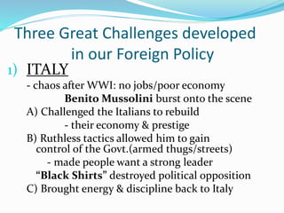 Three Great Challenges developed
in our Foreign Policy
1) ITALY
- chaos after WWI: no jobs/poor economy
Benito Mussolini burst onto the scene
A) Challenged the Italians to rebuild
- their economy & prestige
B) Ruthless tactics allowed him to gain
control of the Govt.(armed thugs/streets)
- made people want a strong leader
“Black Shirts” destroyed political opposition
C) Brought energy & discipline back to Italy
 
