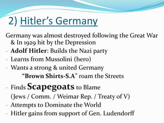 2) Hitler’s Germany
Germany was almost destroyed following the Great War
& In 1929 hit by the Depression
- Adolf Hitler: Builds the Nazi party
- Learns from Mussolini (hero)
- Wants a strong & united Germany
“Brown Shirts-S.A” roam the Streets
- Finds Scapegoats to Blame
(Jews / Comm. / Weimar Rep. / Treaty of V)
- Attempts to Dominate the World
- Hitler gains from support of Gen. Ludendorff
 