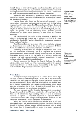 FOREIGN POLICY INSIGHT / March 4, 2014 6
formed. It may be achieved through the transformation of the government
headed by Batkivschyna into a government of national unity which will
include professionals representing various regions and parties. Controversial
and weak personalities should be eliminated from the government.
Instead of being an object for geopolitical games, Ukraine should
become their subject. The country needs its own plan for solving the conflict
and competent negotiators.
Ukraine should offer Russia and the international community a new
memorandum which would become a compromise and basis for long-lasting
peace and stability in the region. This Memorandum should grant Russia and
other countries, which do not aim at entering the EU, the prospect of
integration in European area with freedom of movement of goods, services,
capital and people. Such an opportunity would guarantee political
independence of Russia while providing it with access to European
advantages.
The Memorandum may offer security guarantees to Russia - for
instance, the consent of Ukraine not to integrate with NATO if Russia
withdraws its fleet in 2017 and provides effective international guarantees
for the borders of Ukraine.
This Memorandum may also cover other issues, including language
and humanitarian ones, and in the future it may complement Helsinki
documents and become a mechanism for reforms within OSCE.
There may be many ideas and concepts in negotiations with Russia
and the international community, yet it is important for Ukrainian
government to have the institutional capacity to elaborate them and conduct
negotiations with partners. A key task today is to appoint a professional
negotiator, who could communicate with Russia on a par and have trust both
on the part of the EU and the Russian Federation.
Russian aggression has become the largest challenge for modern
Ukraine. At the same time it has offered a unique chance to review current
architecture of Europe in which Ukraine does not take its due place. We
shall see whether the government will use this opportunity.
Ukraine should
offer a new
memorandum
which would
become a basis for
long-lasting peace
and stability in the
region
To appoint a
professional
negotiator who
could
communicate with
Russia is a key
task today
3. Conclusions
By implementing military aggression in Crimea, Russia makes steps
“to force Ukraine to conduct negotiations” on the part of the international
community and major geopolitical players. Moscow sent a clear signal to the
world community that it would not allow them to define the rules on post-
Soviet territory without taking into consideration its interests. Russia leaves
space for negotiations, but it clearly defined the USA and West, not the
Ukrainian government, as a party in these negotiations.
The most important task for Ukrainian diplomacy is to restore direct
dialogue between Kyiv and Moscow, which is the only way to prevent the
final loss of international legal standing. That is why it is extremely
important to appoint a competent negotiator to represent Ukraine.
Discredited individuals who have political or pragmatic interest to use the
conflict for their own sake should not become such negotiators.
Russia will raise the stakes in negotiations with the West to distribute
spheres of influence and with Ukrainian government to consider interests of
Kremlin in its future politics. Moscow will advance to the point to which
Kyiv would allow it through insufficient control over eastern regions and
 