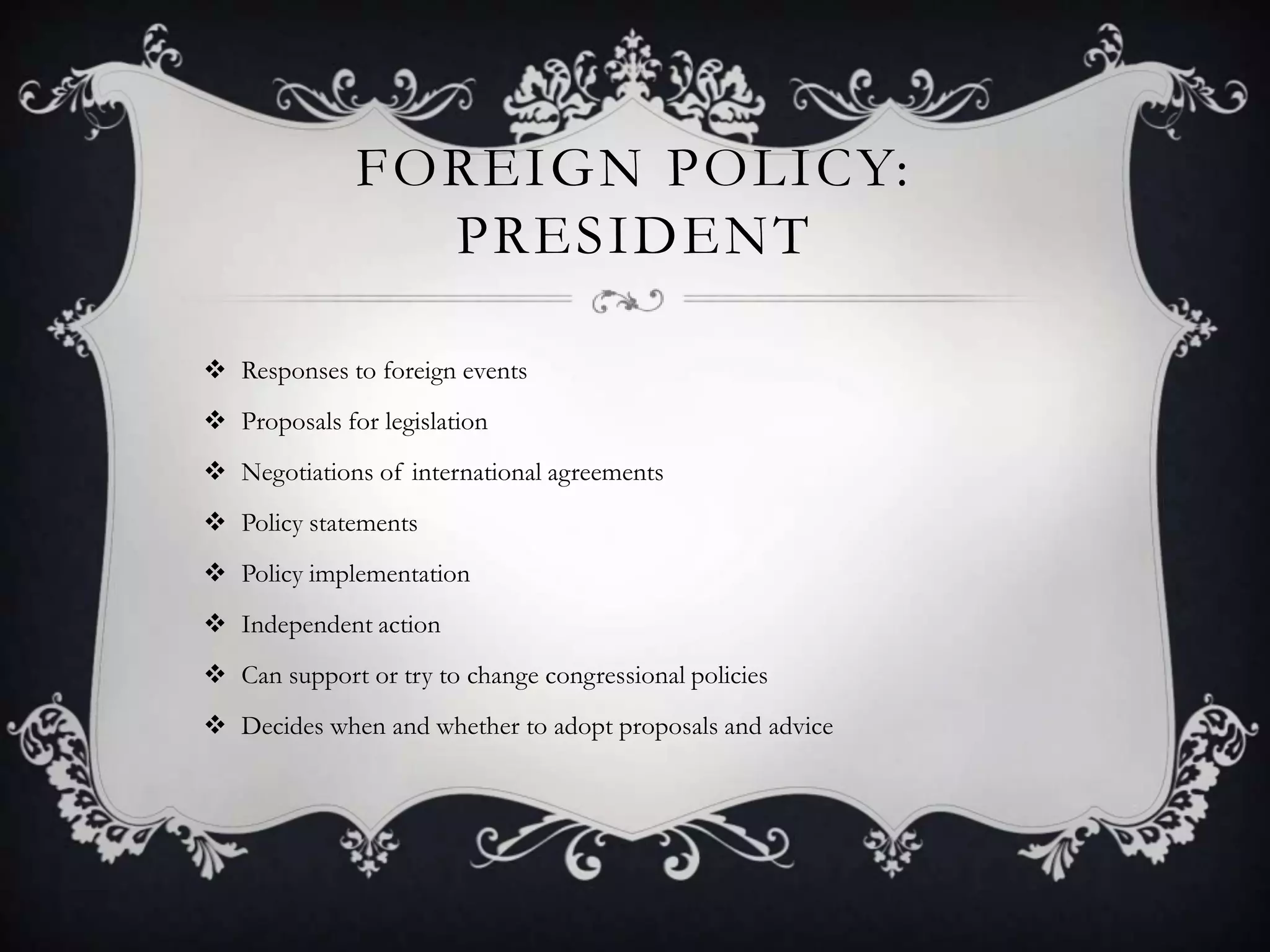 FOREIGN POLICY:
PRESIDENT
 Responses to foreign events
 Proposals for legislation
 Negotiations of international agreements
 Policy statements
 Policy implementation
 Independent action
 Can support or try to change congressional policies
 Decides when and whether to adopt proposals and advice

 