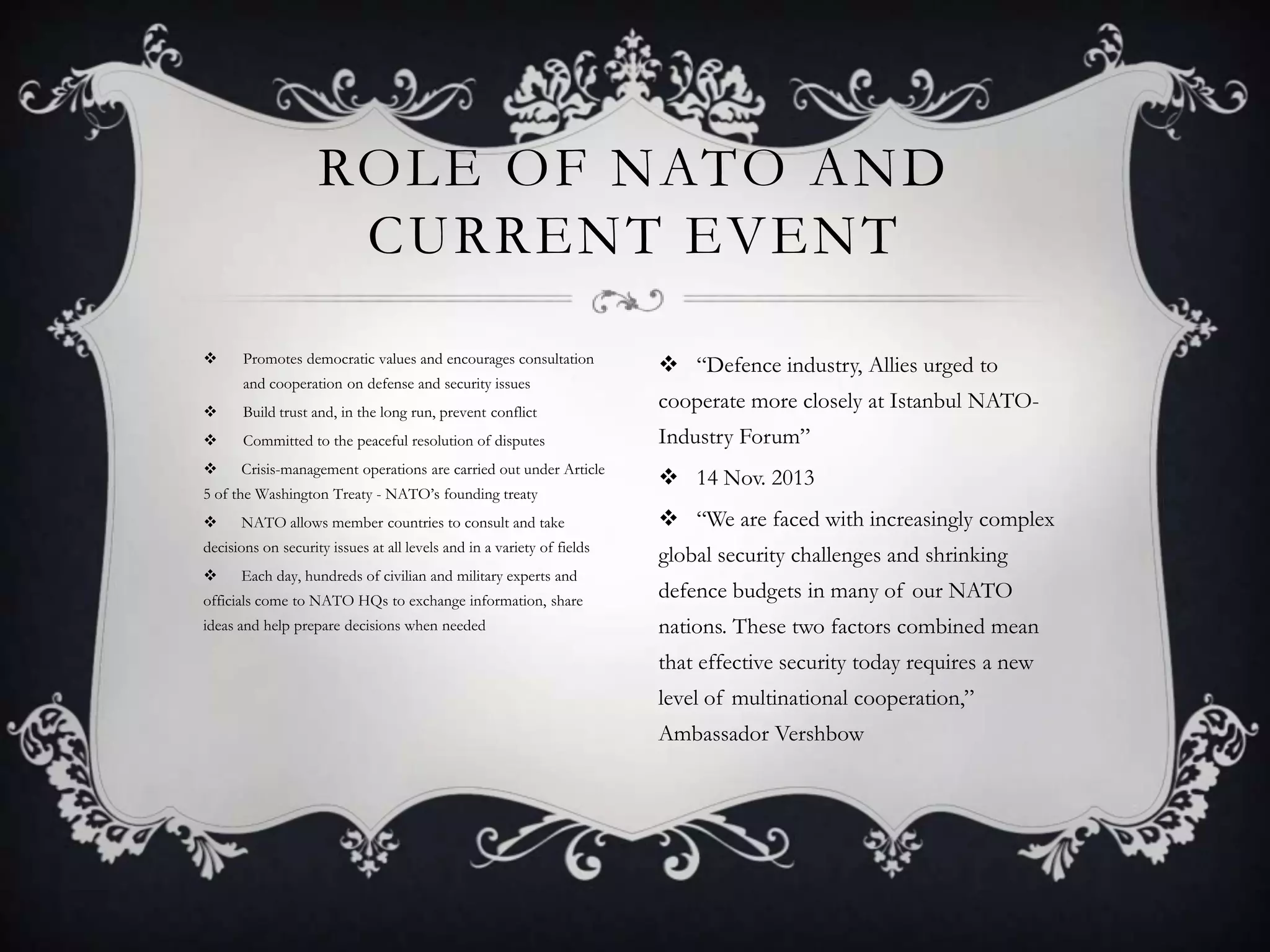 ROLE OF NATO AND
CURRENT EVENT


Promotes democratic values and encourages consultation
and cooperation on defense and security issues

 “Defence industry, Allies urged to



Build trust and, in the long run, prevent conflict

cooperate more closely at Istanbul NATO-



Committed to the peaceful resolution of disputes

Industry Forum”



Crisis-management operations are carried out under Article

5 of the Washington Treaty - NATO’s founding treaty


NATO allows member countries to consult and take

decisions on security issues at all levels and in a variety of fields


Each day, hundreds of civilian and military experts and

 14 Nov. 2013
 “We are faced with increasingly complex
global security challenges and shrinking

officials come to NATO HQs to exchange information, share

defence budgets in many of our NATO

ideas and help prepare decisions when needed

nations. These two factors combined mean
that effective security today requires a new
level of multinational cooperation,”
Ambassador Vershbow

 