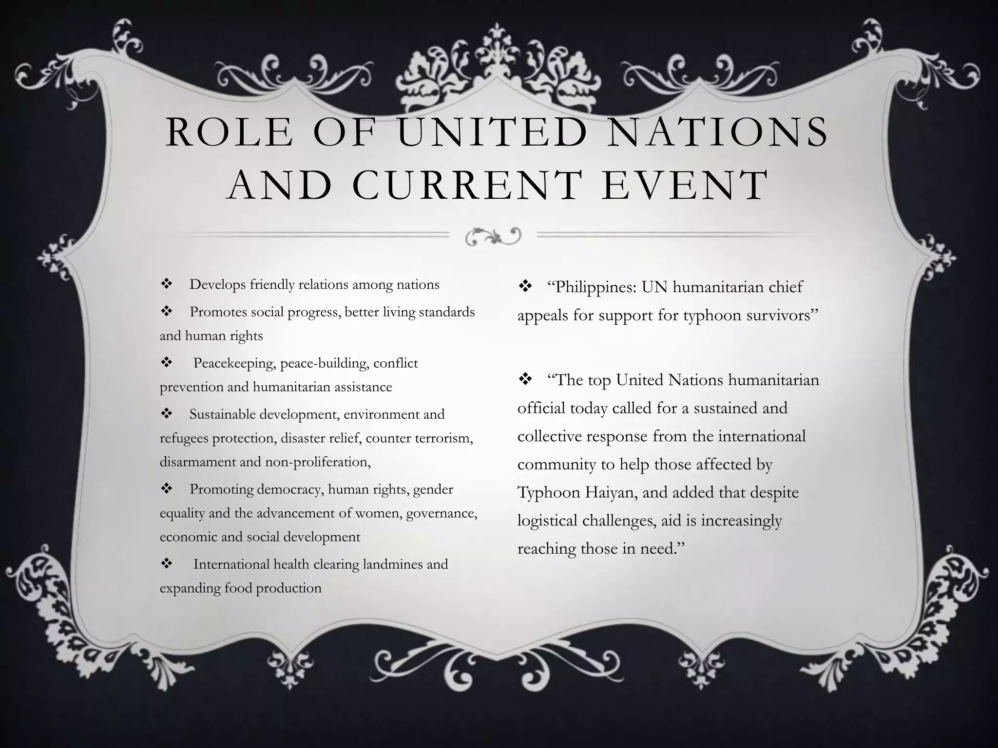 ROLE OF UNITED NATIONS
AND CURRENT EVENT


Develops friendly relations among nations

 “Philippines: UN humanitarian chief



Promotes social progress, better living standards

appeals for support for typhoon survivors”

and human rights


Peacekeeping, peace-building, conflict

prevention and humanitarian assistance

 “The top United Nations humanitarian



official today called for a sustained and

Sustainable development, environment and

refugees protection, disaster relief, counter terrorism,

collective response from the international

disarmament and non-proliferation,

community to help those affected by



Typhoon Haiyan, and added that despite

Promoting democracy, human rights, gender

equality and the advancement of women, governance,
economic and social development


International health clearing landmines and

expanding food production

logistical challenges, aid is increasingly
reaching those in need.”

 