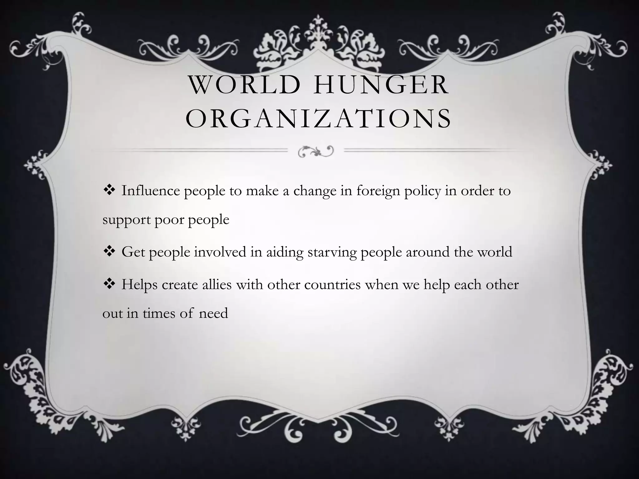 WORLD HUNGER
ORGANIZATIONS
 Influence people to make a change in foreign policy in order to
support poor people
 Get people involved in aiding starving people around the world

 Helps create allies with other countries when we help each other
out in times of need

 