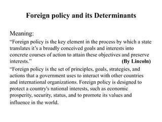 Foreign policy and its Determinants
Meaning:
“Foreign policy is the key element in the process by which a state
translates it’s a broadly conceived goals and interests into
concrete courses of action to attain these objectives and preserve
interests.” (By Lincoln)
“Foreign policy is the set of principles, goals, strategies, and
actions that a government uses to interact with other countries
and international organizations. Foreign policy is designed to
protect a country's national interests, such as economic
prosperity, security, status, and to promote its values and
influence in the world.
 