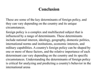 Conclusion
These are some of the key determinants of foreign policy, and
they can vary depending on the country and its unique
circumstances.
foreign policy is a complex and multifaceted subject that is
influenced by a range of determinants. These determinants
include national interest, ideology, geography, domestic politics,
international norms and institutions, economic interests, and
military capabilities. A country's foreign policy can be shaped by
one or more of these factors, and the relative importance of each
determinant can vary depending on the country and its specific
circumstances. Understanding the determinants of foreign policy
is critical for analyzing and predicting a country's behavior in the
international arena
 