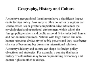 Geography, History and Culture
A country's geographical location can have a significant impact
on its foreign policy. Proximity to other countries or regions can
lead to closer ties or greater competition. Size influences the
psychological and operational environment within which the
foreign policy-makers and public respond. It includes both human
and non-human resources. Nations with large human and non-
human resources always try to be big powers and they have better
chances of becoming big powers in international relations.
A country's history and culture can shape its foreign policy
objectives and strategies. For example, a country that has a
history of colonialism may focus on promoting democracy and
human rights in other countries.
 