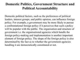 Domestic Politics, Government Structure and
Political Accountability
Domestic political factors, such as the preferences of political
leaders, interest groups, and public opinion, can influence foreign
policy. For example, a government may be more likely to pursue
a confrontational foreign policy if it perceives that such a policy
will be popular with the public. The organisation and structure of
government i.e. the organisational agencies which handle the
foreign policy-making and implementation is another important
element of foreign policy. The shape of the foreign policy is also
determined by the fact as to whether the government agencies
handling it are democratically constituted or not.
 