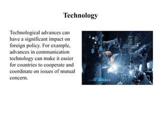 Technology
Technological advances can
have a significant impact on
foreign policy. For example,
advances in communication
technology can make it easier
for countries to cooperate and
coordinate on issues of mutual
concern.
 