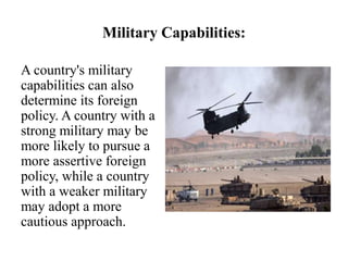 Military Capabilities:
A country's military
capabilities can also
determine its foreign
policy. A country with a
strong military may be
more likely to pursue a
more assertive foreign
policy, while a country
with a weaker military
may adopt a more
cautious approach.
 
