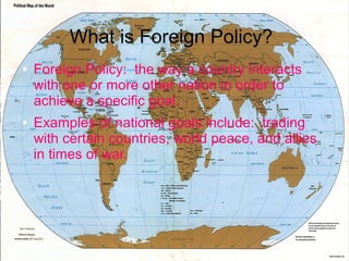 What is Foreign Policy?
●

●

Foreign Policy: the way a country interacts
with one or more other nation in order to
achieve a specific goal.
Examples of national goals include: trading
with certain countries, world peace, and allies
in times of war.

 
