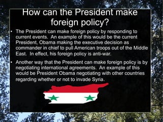 How can the President make
foreign policy?
●

●

The President can make foreign policy by responding to
current events. An example of this would be the current
President, Obama making the executive decision as
commander in chief to pull American troops out of the Middle
East. In effect, his foreign policy is anti-war.
Another way that the President can make foreign policy is by
negotiating international agreements. An example of this
would be President Obama negotiating with other countries
regarding whether or not to invade Syria.

 