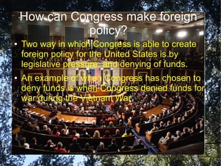 How can Congress make foreign
policy?
●

●

Two way in which Congress is able to create
foreign policy for the United States is by
legislative pressure, and denying of funds.
An example of when Congress has chosen to
deny funds is when Congress denied funds for
war during the Vietnam War.

 