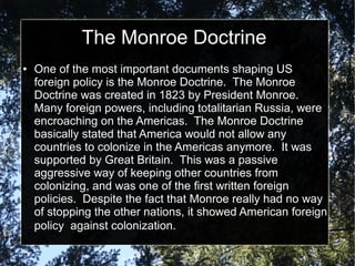 The Monroe Doctrine
●

One of the most important documents shaping US
foreign policy is the Monroe Doctrine. The Monroe
Doctrine was created in 1823 by President Monroe.
Many foreign powers, including totalitarian Russia, were
encroaching on the Americas. The Monroe Doctrine
basically stated that America would not allow any
countries to colonize in the Americas anymore. It was
supported by Great Britain. This was a passive
aggressive way of keeping other countries from
colonizing, and was one of the first written foreign
policies. Despite the fact that Monroe really had no way
of stopping the other nations, it showed American foreign
policy against colonization.

 