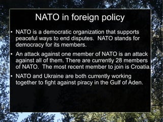 NATO in foreign policy
●

●

●

NATO is a democratic organization that supports
peaceful ways to end disputes. NATO stands for
democracy for its members.
An attack against one member of NATO is an attack
against all of them. There are currently 28 members
of NATO. The most recent member to join is Croatia.
NATO and Ukraine are both currently working
together to fight against piracy in the Gulf of Aden.

 