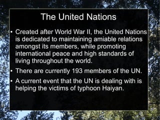 The United Nations
●

●
●

Created after World War II, the United Nations
is dedicated to maintaining amiable relations
amongst its members, while promoting
international peace and high standards of
living throughout the world.
There are currently 193 members of the UN.
A current event that the UN is dealing with is
helping the victims of typhoon Haiyan.

 