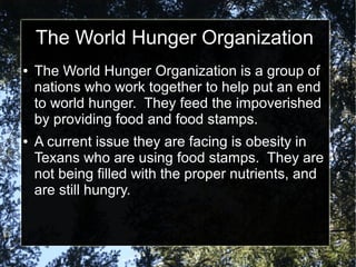 The World Hunger Organization
●

●

The World Hunger Organization is a group of
nations who work together to help put an end
to world hunger. They feed the impoverished
by providing food and food stamps.
A current issue they are facing is obesity in
Texans who are using food stamps. They are
not being filled with the proper nutrients, and
are still hungry.

 