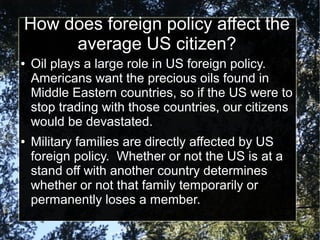 How does foreign policy affect the
average US citizen?
●

●

Oil plays a large role in US foreign policy.
Americans want the precious oils found in
Middle Eastern countries, so if the US were to
stop trading with those countries, our citizens
would be devastated.
Military families are directly affected by US
foreign policy. Whether or not the US is at a
stand off with another country determines
whether or not that family temporarily or
permanently loses a member.

 
